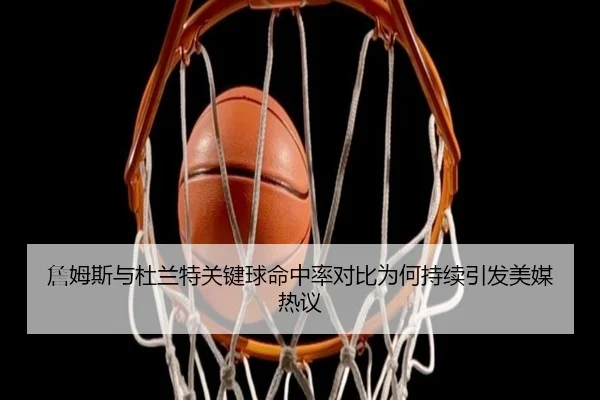 詹姆斯与杜兰特关键球命中率对比为何持续引发美媒热议